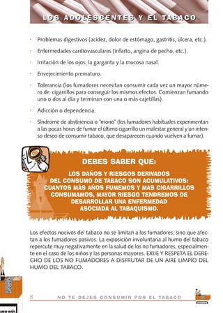 • Problemas digestivos (acidez, dolor de estómago, gastritis, úlcera, etc.).
• Enfermedades cardiovasculares (infarto, angina de pecho, etc.).
• Irritación de los ojos, la garganta y la mucosa nasal.
• Envejecimiento prematuro.
• Tolerancia (los fumadores necesitan consumir cada vez un mayor núme-
ro de cigarrillos para conseguir los mismos efectos. Comienzan fumando
uno o dos al día y terminan con una o más cajetillas).
• Adicción o dependencia.
• Síndrome de abstinencia o “mono” (los fumadores habituales experimentan
a las pocas horas de fumar el último cigarrillo un malestar general y un inten-
so deseo de consumir tabaco, que desaparecen cuando vuelven a fumar).
DEBES SABER QUE:
LOS DAÑOS Y RIESGOS DERIVADOS
DEL CONSUMO DE TABACO SON ACUMULATIVOS:
CUANTOS MÁS AÑOS FUMEMOS Y MAS CIGARRILLOS
CONSUMAMOS, MAYOR RIESGO TENDREMOS DE
DESARROLLAR UNA ENFERMEDAD
ASOCIADA AL TABAQUISMO.
Los efectos nocivos del tabaco no se limitan a los fumadores, sino que afec-
tan a los fumadores pasivos. La exposición involuntaria al humo del tabaco
repercute muy negativamente en la salud de los no fumadores, especialmen-
te en el caso de los niños y las personas mayores. EXIJE Y RESPETA EL DERE-
CHO DE LOS NO FUMADORES A DISFRUTAR DE UN AIRE LIMPIO DEL
HUMO DEL TABACO.
L O S A D O L E S C E N T E S Y E L TA B A C O
8 N O T E D E J E S C O N S U M I R P O R E L TA B A C O
L O S A D O L E S C E N T E S Y E L TA B A C O
libro adolescentes TABACO OKGAM.QXD:Maquetación 1 23/09/10 19:16 Página 8
 