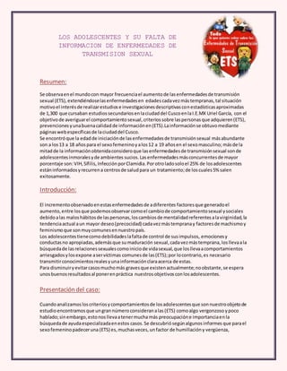 LOS ADOLESCENTES Y SU FALTA DE 
INFORMACION DE ENFERMEDADES DE 
TRANSMISION SEXUAL 
Resumen: 
Se observa en el mundo con mayor frecuencia el aumento de las enfermedades de transmisión 
sexual (ETS), extendiéndose las enfermedades en edades cada vez más tempranas, tal situación 
motivo el interés de realizar estudios e investigaciones descriptivas con estadísticas aproximadas 
de 1,300 que cursaban estudios secundarios en la ciudad del Cusco en la I.E.MX Uriel García, con el 
objetivo de averiguar el comportamiento sexual, criterios sobre las personas que adquieren (ETS), 
prevenciones y una buena calidad de información en (ETS).La información se obtuvo mediante 
páginas web específicas de la ciudad del Cusco. 
Se encontró que la edad de iniciación de las enfermedades de transmisión sexual más abundante 
son a los 13 a 18 años para el sexo femenino y a los 12 a 19 años en el sexo masculino; más de la 
mitad de la información obtenida considero que las enfermedades de transmisión sexual son de 
adolescentes inmorales y de ambientes sucios. Las enfermedades más concurrentes de mayor 
porcentaje son: VIH, Sífilis, Infección por Clamidia. Por otro lado solo el 25% de los adolescentes 
están informados y recurren a centros de salud para un tratamiento; de los cuales 5% salen 
exitosamente. 
Introducción: 
El incremento observado en estas enfermedades de a diferentes factores que generado el 
aumento, entre los que podemos observar como el cambio de comportamiento sexual y sociales 
debido a las malos hábitos de las personas, los cambios de mentalidad referentes a la virginidad, la 
tendencia actual a un mayor deseo (precocidad) cada vez más temprana y factores de machismo y 
feminismo que son muy comunes en nuestro país. 
Los adolescentes tiene como debilidades la falta de control de sus impulsos, emociones y 
conductas no apropiadas, además que su maduración sexual, cada vez más temprana, los lleva a la 
búsqueda de las relaciones sexuales como inicio de vida sexual, que los lleva a comportamientos 
arriesgados y los expone a ser víctimas comunes de las (ETS); por lo contrario, es necesario 
transmitir conocimientos reales y una información clara acerca de estas. 
Para disminuir y evitar casos mucho más graves que existen actualmente; no obstante, se espera 
unos buenos resultados al poner en práctica nuestros objetivos con los adolescentes. 
Presentación del caso: 
Cuando analizamos los criterios y comportamientos de los adolescentes que son nuestro objeto de 
estudio encontramos que un gran número consideran a las (ETS) como algo vergonzoso y poco 
hablado; sin embargo, esto nos lleva a tener mucha más preocupación e importancia en la 
búsqueda de ayuda especializada en estos casos. Se descubrió según algunos informes que para el 
sexo femenino padecer una (ETS) es, muchas veces, un factor de humillación y vergüenza, 
 