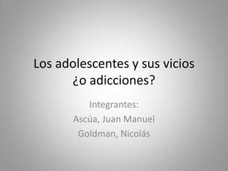 Los adolescentes y sus vicios
¿o adicciones?
Integrantes:
Ascúa, Juan Manuel
Goldman, Nicolás

 