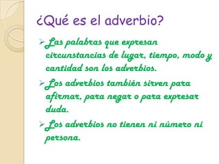¿Qué es el adverbio?
Las palabras que expresan
circunstancias de lugar, tiempo, modo y
cantidad son los adverbios.
Los adverbios también sirven para
afirmar, para negar o para expresar
duda.
Los adverbios no tienen ni número ni
persona.