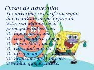 Los adverbios se clasifican según
la circunstancia que expresan.
Estos son algunos de lo
principales adverbios.
De lugar: aquí , ahí ……
De tiempo: ahora , luego….
De modo: bien , mal …..
De cantidad: mucho , poco ……
De afirmación: si , tampoco.
De negación: no , tampoco.
De duda: quizás , acaso.
 