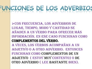 Con frecuencia, los adverbios de
lugar, tiempo, modo y cantidad se
añaden a un verbo para ofrecer más
información. En ese caso funcionan como
complementos del verbo.
A veces, los verbos acompañan a un
adjetivo o a otro adverbio. Entonces
funcionan como complementos de un
adjetivo ( Estoy muy contento) o de
otro adverbio ( Lee bastante bien).
 