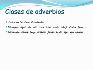 Clases de adverbios
Estas son las clases de adverbios:
De lugar: Aquí, ahí, allí, cerca, lejos, arriba, abajo, dentro, fuera…
De tiempo: Ahora, luego, después, pronto, tarde, ayer, hoy mañana…