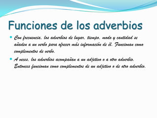 Funciones de los adverbios
Con frecuencia, los adverbios de lugar, tiempo, modo y cantidad se
añaden a un verbo para ofrecer más información de él. Funcionan como
complementos de verbo.
A veces, los adverbios acompañan a un adjetivo o a otro adverbio.
Entonces funcionan como complementos de un adjetivo o de otro adverbio.