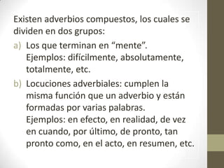 Existen adverbios compuestos, los cuales se
dividen en dos grupos:
a) Los que terminan en “mente”.
   Ejemplos: difícilmente, absolutamente,
   totalmente, etc.
b) Locuciones adverbiales: cumplen la
   misma función que un adverbio y están
   formadas por varias palabras.
   Ejemplos: en efecto, en realidad, de vez
   en cuando, por último, de pronto, tan
   pronto como, en el acto, en resumen, etc.
 