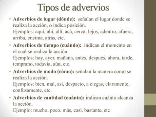 Tipos de advervios
• Adverbios de lugar (dónde): señalan el lugar donde se
  realiza la acción, o indica posición.
  Ejemplos: aquí, ahí, allí, acá, cerca, lejos, adentro, afuera,
  arriba, encima, atrás, etc.
• Adverbios de tiempo (cuándo): indican el momento en
  el cual se realiza la acción.
  Ejemplos: hoy, ayer, mañana, antes, después, ahora, tarde,
  temprano, todavía, aún, etc.
• Adverbios de modo (cómo): señalan la manera como se
  realiza la acción.
  Ejemplos: bien, mal, así, despacio, a ciegas, claramente,
  confusamente, etc.
• Adverbios de cantidad (cuánto): indican cuánto alcanza
  la acción.
  Ejemplo: mucho, poco, más, casi, bastante, etc
 
