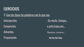 EJERCICIOS
2 -Une los tipos de palabras con lo que son
Interjección. De modo ,tiempo...
Conjunción. a,ante,bajo,con...
Adverbio. copulativas , disyuntivas....
Preposición. !Ah¡ !Eh¡ !Oh¡ !Bah¡
 