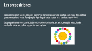 Las preposiciones.
Las preposiciones son las palabras que sirven para introducir una palabra o un grupo de palabras
para acompañar a otras. Por ejemplo: Ayer llegué tarde a casa, esta camiseta es de José.
Las preposiciones son: a, ante, bajo, con, de, desde, durante, en, entre, excepto, hacia, hasta,
mediante, para, por, salvo, según, sin, sobre y tras.
 
