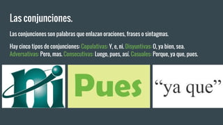 Las conjunciones.
Las conjunciones son palabras que enlazan oraciones, frases o sintagmas.
Hay cinco tipos de conjunciones: Copulativas: Y, e, ni. Disyuntivas: O, ya bien, sea.
Adversativas: Pero, mas. Consecutivas: Luego, pues, así. Casuales: Porque, ya que, pues.
 
