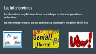 Las interjecciones
Las interjecciones son palabras que forman enunciados por por sí mismas (generalmente
exclamativos).
Las interjecciones sirven para expresar sentimientos y emociones.Por ejemplo:!Ah¡ !Eh¡ !Oh¡ !Bah¡
 