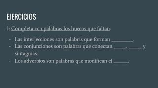 EJERCICIOS
1: Completa con palabras los huecos que faltan.
- Las interjecciones son palabras que forman _________.
- Las conjunciones son palabras que conectan _____, _____ y
sintagmas.
- Los adverbios son palabras que modifican el ______.
 