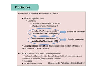 • Una bacteria probiótica se cataloga en base a:
• Género - Especie - Cepa:
• Ejemplos:
• Lactobacillus salivarius CECT5713
•Bifidobacterium infantis 35264
•Lactobacillus fermentum LF16
• Lactobacillus LA 02 acidophilus
•Lactobacillus fermentum LF15
•Lactobacillus Rhamnosus LR06
• Las propiedades probióticas de una cepa no se pueden extrapolar a
otras cepas de la misma especie.
• La eficacia de cada una de las cepas depende de:
• Dosificación (Concentración de probiótico, habitualmente se expresa
como UFC – unidades formadoras de colonias)
• Posología.
• Vía de administración.
Probióticos
I Consenso de Probióticos de la AEEM2012
Estudios en candidiasis
Estudios en vaginosis
 