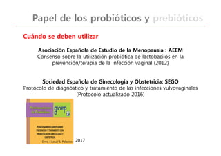 Asociación Española de Estudio de la Menopausia : AEEM
Consenso sobre la utilización probiótica de lactobacilos en la
prevención/terapia de la infección vaginal (2012)
Sociedad Española de Ginecología y Obstetricia: SEGO
Protocolo de diagnóstico y tratamiento de las infecciones vulvovaginales
(Protocolo actualizado 2016)
Cuándo se deben utilizar
Papel de los probióticos y prebióticos
Dres. F.Losa/ S. Palacios 2017
 