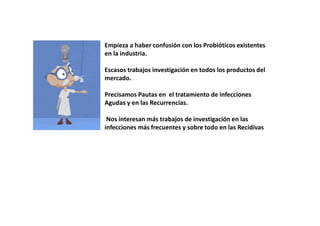 • Empieza a haber confusión con los Probióticos existentes
en la industria.
• Escasos trabajos investigación en todos los productos del
mercado.
• Precisamos Pautas en el tratamiento de infecciones
Agudas y en las Recurrencias.
• Nos interesan más trabajos de investigación en las
infecciones más frecuentes y sobre todo en las Recidivas
 