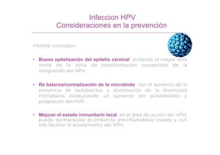 Infeccion HPV
Consideraciones en la prevención
Intentar conseguir:
• Buena epitelización del epitelio cervical evitando el mayor área
limite de la zona de transformación susceptible de la
integración del HPV.
• Re balance/normalización de la microbiota con el aumento de la
presencia de lactobacilos y disminución de la diversidad
microbiana produciendo un aumento del aclaramiento y
progresión del HVP.
• Mejorar el estado inmunitario local, en el área de acción del VPH,
puede contrarrestar el ambiente antiinflamatorio creado y con
ello facilitar el aclaramiento del VPH.
 