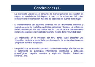 Conclusiones (1)
• La microbiota vaginal es el conjunto de microorganismos que habitan en
vagina en condiciones fisiológicas y que con la excepción del colon,
constituyen la concentración más alta de bacterias del cuerpo de la mujer.
• El mantenimiento del equilibrio dinámico en las microbiotas intestinal y
vaginal preserva de múltiples patologías sistémicas y locales. La síntesis de
antimicrobianos por los lactobacilos resulta crucial para el mantenimiento
de la homeostasis de la microbiota vaginal y mejora de la inmunidad local.
• De importancia en la infección por HPV donde suele presentar una
diversidad bacteriana aumentada con disminución de los lactobacilus en su
progresión hacia la malignidad.
• Los probióticos se están incorporando como una estrategia efectiva más en
el tratamiento de patologías inflamatorias intestinales y patologías
ginecológicas: vaginitis micótica y vaginosis. Mastitis. Infecciones
urinarias…etc..
 
