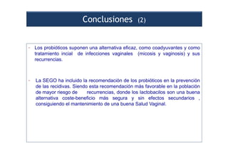 Conclusiones (2)
• Los probióticos suponen una alternativa eficaz, como coadyuvantes y como
tratamiento incial de infecciones vaginales (micosis y vaginosis) y sus
recurrencias.
• La SEGO ha incluido la recomendación de los probióticos en la prevención
de las recidivas. Siendo esta recomendación más favorable en la población
de mayor riesgo de recurrencias, donde los lactobacilos son una buena
alternativa coste-beneficio más segura y sin efectos secundarios ,
consiguiendo el mantenimiento de una buena Salud Vaginal.
 