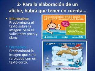 2- Para la elaboración de un afiche, habrá que tener en cuenta…Informativo: Predominará el texto sobre la imagen. Será el suficiente: poco y claroFormativo: Predominará la imagen que será reforzada con un texto corto.