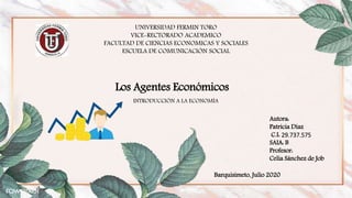 Los Agentes Económicos
UNIVERSIDAD FERMIN TORO
VICE-RECTORADO ACADEMICO
FACULTAD DE CIENCIAS ECONOMICAS Y SOCIALES
ESCUELA DE COMUNICACIÓN SOCIAL
Autora:
Patricia Díaz
C.I: 29.737.575
SAIA: B
Profesor:
Celia Sánchez de Job
INTRODUCCIÓN A LA ECONOMÍA
Barquisimeto, Julio 2020
 