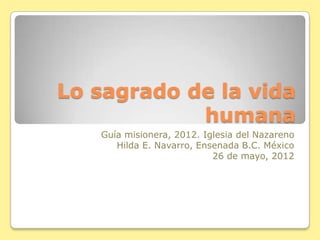 Lo sagrado de la vida
humana
Guía misionera, 2012. Iglesia del Nazareno
Hilda E. Navarro, Ensenada B.C. México
26 de mayo, 2012
 