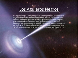 Los Agujeros Negros
Un agujero negro1 u hoyo negro2 es una región finita del espacio en
cuyo interior existe una concentración de masa lo suficientemente
elevada como para generar un campo gravitatorio tal que ninguna
partícula material, ni siquiera la luz, puede escapar de ella. Sin
embargo, los agujeros negros pueden ser capaces de emitir radiación
de rayos X, lo cual fue conjeturado por Stephen Hawking en los años
1970 y demostrado en 1976 con el descubrimiento de Cygnus X-1.3
 