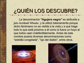 ¿QUIÉN LOS DESCUBRE? La denominación  "Agujero negro"  es atribuida a  John Archibald Wheeler , y la utilizó básicamente porque dicho fenómeno no es visible a la vista y a que traga todo lo que está próximo a él como si fuera un hoyo al que todos caen indefectiblemente. Antes de este nombre poseía diversas denominaciones como "estrella congelada", "ojo del diablo", entre otros. 