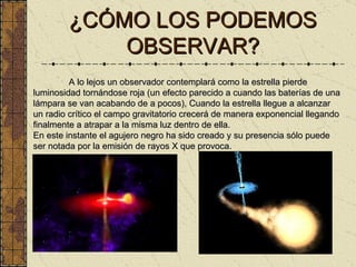 ¿CÓMO LOS PODEMOS OBSERVAR? A lo lejos un observador contemplará como la estrella pierde luminosidad tornándose roja (un efecto parecido a cuando las baterías de una lámpara se van acabando de a pocos), Cuando la estrella llegue a alcanzar un radio crítico el campo gravitatorio crecerá de manera exponencial llegando finalmente a atrapar a la misma luz dentro de ella.  En este instante el agujero negro ha sido creado y su presencia sólo puede ser notada por la emisión de rayos X que provoca.  