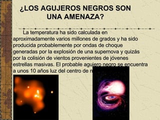 La temperatura ha sido calculada en aproximadamente varios millones de grados y ha sido producida probablemente por ondas de choque generadas por la explosión de una supernova y quizás por la colisión de vientos provenientes de jóvenes estrellas masivas. El probable agujero negro se encuentra a unos 10 años luz del centro de nuestra galaxia. ¿LOS AGUJEROS NEGROS SON UNA AMENAZA? 
