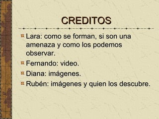 CREDITOS Lara: como se forman, si son una amenaza y como los podemos observar. Fernando: video. Diana: imágenes. Rubén: imágenes y quien los descubre. 