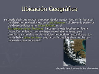 Ubicación Geográfica se puede decir que giraban alrededor de dos puntos. Uno en la ribera sur del Estrecho de Magallanes, en la  isla Clarence  y el otro en la parte sur del Golfo de Penas en el  islote Solitario  en el  Archipiélago de las Guaitecas . La causa de esta focalización fue la obtención del fuego. Los kawésqar necesitaban el fuego para calentarse y con el pasar de los siglos descubrieron estos dos puntos donde había  pirita de hierro , piedra con la que lograban las chispas necesarias para encenderlo. Mapa de la ubicación de los alacalufes 
