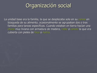 Organización social La unidad base era la familia, la que se desplazaba sola en su  canoa  en búsqueda de su alimento, ocasionalmente se agrupaban dos o tres familias para tareas específicas. Cuando estaban en tierra hacían una  choza  muy liviana con armadura de madera,  roble  o  canelo  la que era cubierta con pieles de  foca  o  nutria . 