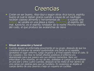 Creencias Creían en ser bueno,  Alep-láyp  o según otros  Arca kercis , espíritu bueno al cual le daban gracia cuando a causa de un naufragio recibían copioso alimento y herramientas de  fierro  o cuando una  ballena  se varaba en una playa a morir.  Ayayema , el espíritu del mal.  Kawtcho , es el espíritu rondador de la noche  Mwomo  espíritu del ruido, el que produce las avalanchas de nieve Ritual de sanación y funeral  Cuando alguien se enfermaba gravemente en su grupo, después de que los curanderos trataran de sanarlo quebrándole una lanza en su espalda, apretando el lugar enfermo, luego chuparlo y al final soplarlo hacia el cielo. Si los cuidados y los ritos no tenían efectos positivos el enfermo era abandonado para que pasara solo sus últimos momentos. Rara vez enterraban a los muertos, en vez de eso, doblaban el cuerpo y lo envolvían en una piel y entre cuatro cuerdas, después se les metía al mar dentro de una canoa con piedras para que se hundiera. En ocasiones se dejaba el cuerpo dentro de una caverna o bajo un roquerío en cuclillas.  