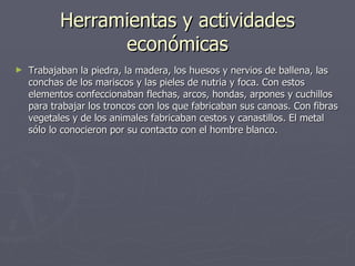 Herramientas y actividades económicas Trabajaban la piedra, la madera, los huesos y nervios de ballena, las conchas de los mariscos y las pieles de nutria y foca. Con estos elementos confeccionaban flechas, arcos, hondas, arpones y cuchillos para trabajar los troncos con los que fabricaban sus canoas. Con fibras vegetales y de los animales fabricaban cestos y canastillos. El metal sólo lo conocieron por su contacto con el hombre blanco. 