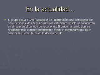 En la actualidad… El grupo actual (1996) kawésqar de Puerto Edén está compuesto por doce personas, dos de las cuales son estudiantes y sólo se encuentran en el lugar en el período de vacaciones. El grupo ha tenido aquí su residencia más o menos permanente desde el establecimiento de la base de la Fuerza Aérea en la década del 40.  