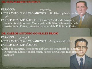 SR. LUIS ALBERTO OCHOA V.
PERIODO: 1953-1957
LUGAR Y FECHA DE NACIMIENTO: Biblián, 24 de diciembre de
1918
CARGOS DESEMPEÑADOS: Dos veces Alcalde de Azogues,
Presidente del Consejo Municipal de Biblián,Gobernador de la
Provincia del Cañar, Intendente General de Policía del Cañar.
DR. CARLOS ANTONIO GONZALEZ BRAVO
PERIODO: 1957-1958
LUGAR Y FECHA DE NACIMIENTO: Azogues, 4 de febrero de 1925
CARGOS DESEMPEÑADOS:
Alcalde de Azogues, Presidente del Consejo Provincial del Cañar,
Director de Educación del cañar, Rector del Colegio Juan Bautista
Vázquez
 