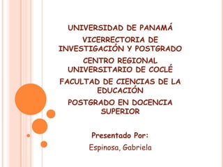 UNIVERSIDAD DE PANAMÁ VICERRECTORIA DE INVESTIGACIÓN Y POSTGRADO CENTRO REGIONAL UNIVERSITARIO DE COCLÉ FACULTAD DE CIENCIAS DE LA EDUCACIÓN POSTGRADO EN DOCENCIA SUPERIOR Presentado Por: Espinosa, Gabriela 