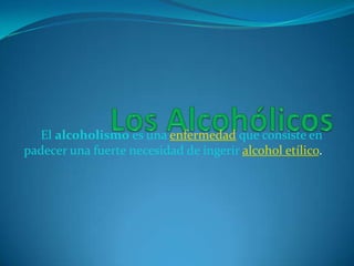 Los Alcohólicos El alcoholismo es una enfermedad que consiste en padecer una fuerte necesidad de ingerir alcohol etílico. 
