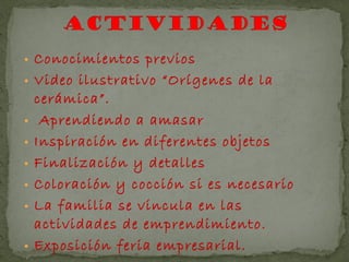 • Conocimientos previos
• Video ilustrativo “Orígenes de la
    cerámica”.
•    Aprendiendo a amasar
•   Inspiración en diferentes objetos
•   Finalización y detalles
•   Coloración y cocción si es necesario
•   La familia se vincula en las
    actividades de emprendimiento.
•   Exposición feria empresarial.
 