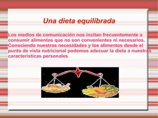 Una dieta equilibrada Los medios de comunicación nos incitan frecuentemente a consumir alimentos que no son convenientes ni necesarios. Conociendo nuestras necesidades y los alimentos desde el punto de vista nutricional podemos adecuar la dieta a nuestras características personales 