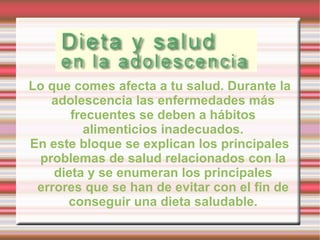 Lo que comes afecta a tu salud. Durante la adolescencia las enfermedades más frecuentes se deben a hábitos alimenticios inadecuados. En este bloque se explican los principales problemas de salud relacionados con la dieta y se enumeran los principales errores que se han de evitar con el fin de conseguir una dieta saludable. 