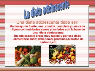 Una dieta adolescente debe ser: Un desayuno fuerte, una  comida  completa y una cena ligera con nutrientes sanos y variados son la base de una  dieta adolescente. Un adolescente crece muy rápido y por eso debe alimentarse bien; debe tomar proteínas,hidratos de carbono,etc. La dieta adolescente 