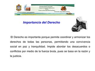 El Derecho es importante porque permite coordinar y armonizar los derechos de todas las personas, permitiendo una convivencia social en paz y tranquilidad. Impide abordar los desacuerdos o conflictos por medio de la fuerza bruta, pues se basa en la razón y la justicia. Importancia del Derecho 