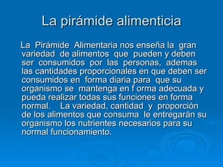 La pirámide alimenticia La  Pirámide  Alimentaria nos enseña la  gran variedad  de alimentos  que  pueden y deben ser  consumidos  por  las  personas,  ademas las cantidades proporcionales en que deben ser  consumidos en  forma diaria para  que su organismo se  mantenga en f orma adecuada y pueda realizar todas sus funciones en forma normal.    La variedad, cantidad  y  proporción de los alimentos que consuma  le entregarán su organismo los nutrientes necesarios para su normal funcionamiento.  