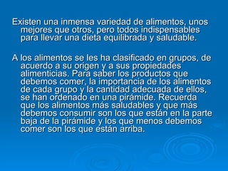 Existen una inmensa variedad de alimentos, unos mejores que otros, pero todos indispensables para llevar una dieta equilibrada y saludable. A los alimentos se les ha clasificado en grupos, de acuerdo a su origen y a sus propiedades alimenticias. Para saber los productos que debemos comer, la importancia de los alimentos de cada grupo y la cantidad adecuada de ellos, se han ordenado en una pirámide. Recuerda que los alimentos más saludables y que más debemos consumir son los que están en la parte baja de la pirámide y los que menos debemos comer son los que están arriba. 