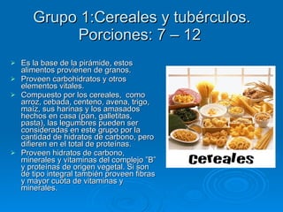 Es la base de la pirámide, estos alimentos provienen de granos.  Proveen carbohidratos y otros elementos vitales.  Compuesto por los cereales,  como arroz, cebada, centeno, avena, trigo, maíz, sus harinas y los amasados hechos en casa (pan, galletitas, pasta), las legumbres pueden ser consideradas en este grupo por la cantidad de hidratos de carbono, pero difieren en el total de proteínas. Proveen hidratos de carbono, minerales y vitaminas del complejo ”B” y proteínas de origen vegetal. Si son de tipo integral también proveen fibras y mayor cuota de vitaminas y minerales.  Grupo 1:Cereales y tubérculos. Porciones: 7 – 12  