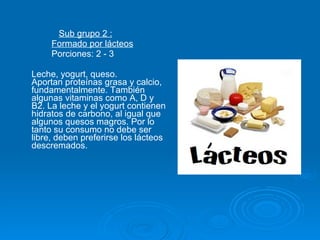 Sub grupo 2 : Formado por lácteos Porciones: 2 - 3 Leche, yogurt, queso.  Aportan proteínas grasa y calcio, fundamentalmente. También algunas vitaminas como A, D y B2. La leche y el yogurt contienen hidratos de carbono, al igual que algunos quesos magros. Por lo tanto su consumo no debe ser libre, deben preferirse los lácteos descremados.  