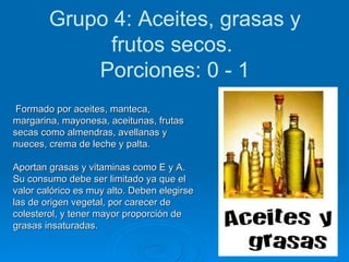 Grupo 4: Aceites, grasas y frutos secos.   Porciones: 0 - 1 Formado por aceites, manteca, margarina, mayonesa, aceitunas, frutas secas como almendras, avellanas y nueces, crema de leche y palta.  Aportan grasas y vitaminas como E y A. Su consumo debe ser limitado ya que el valor calórico es muy alto. Deben elegirse las de origen vegetal, por carecer de colesterol, y tener mayor proporción de grasas insaturadas.   