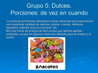Grupo 5: Dulces. Porciones: de vez en cuando La punta de la Pirámide Alimenticia incluye alimentos que proporcionan una importante cantidad de calorías: postres, cremas, refrescos, repostería, bebidas ricas en azúcares, etc.  Son una fuente de energía de fácil acceso que apenas aportan nutrientes, aunque en algunos casos son alimento para el cerebro y la mente.   