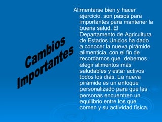 Cambios  Importantes Alimentarse bien y hacer ejercicio, son pasos para importantes para mantener la buena salud. El Departamento de Agricultura de Estados Unidos ha dado a conocer la nueva pirámide alimenticia, con el fin de recordarnos que  debemos elegir alimentos más saludables y estar activos todos los días. La nueva pirámide es un enfoque personalizado para que las personas encuentren un equilibrio entre los que comen y su actividad física.  