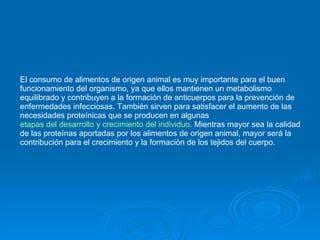El consumo de alimentos de origen animal es muy importante para el buen funcionamiento del organismo, ya que ellos mantienen un metabolismo equilibrado y contribuyen a la formación de anticuerpos para la prevención de enfermedades infecciosas. También sirven para satisfacer el aumento de las necesidades proteínicas que se producen en algunas  etapas del desarrollo y crecimiento del individuo . Mientras mayor sea la calidad de las proteínas aportadas por los alimentos de origen animal, mayor será la contribución para el crecimiento y la formación de los tejidos del cuerpo.  